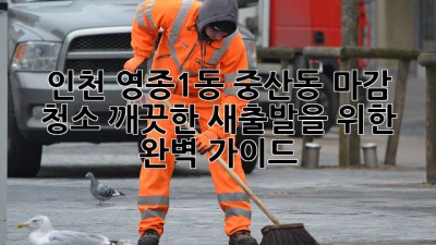 인천 영종1동, 중산동 마감 청소: 깨끗한 새출발을 위한 완벽 가이드